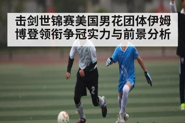 击剑世锦赛美国男花团体伊姆博登领衔争冠实力与前景分析
