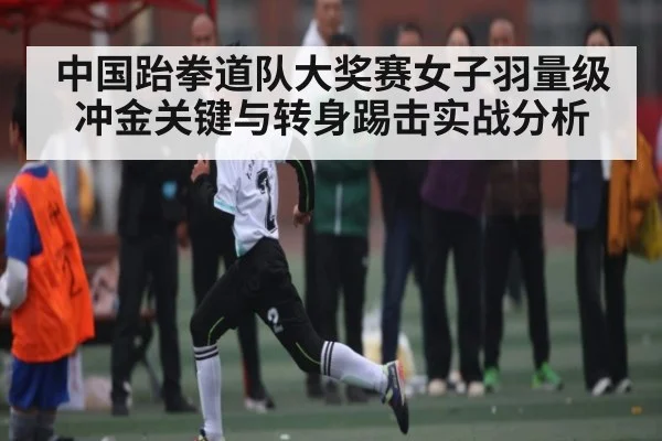 中国跆拳道队大奖赛女子羽量级冲金关键与转身踢击实战分析